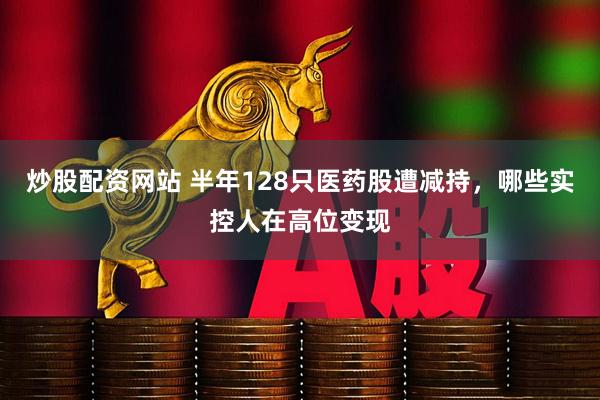 炒股配资网站 半年128只医药股遭减持，哪些实控人在高位变现
