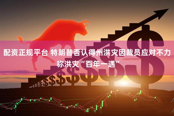 配资正规平台 特朗普否认得州洪灾因裁员应对不力 称洪灾“百年一遇”