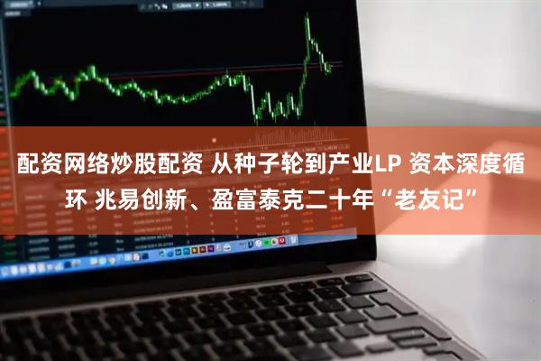 配资网络炒股配资 从种子轮到产业LP 资本深度循环 兆易创新、盈富泰克二十年“老友记”