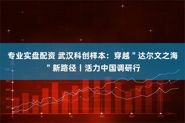 专业实盘配资 武汉科创样本：穿越＂达尔文之海＂新路径丨活力中国调研行