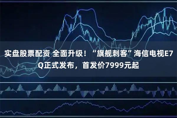 实盘股票配资 全面升级！“旗舰刺客”海信电视E7Q正式发布，首发价7999元起