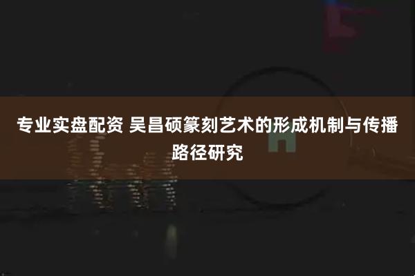 专业实盘配资 吴昌硕篆刻艺术的形成机制与传播路径研究