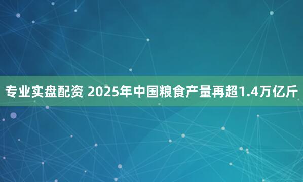 专业实盘配资 2025年中国粮食产量再超1.4万亿斤