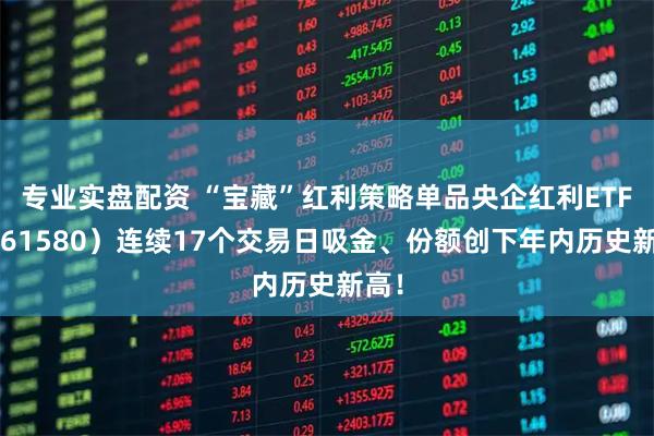 专业实盘配资 “宝藏”红利策略单品央企红利ETF（561580）连续17个交易日吸金、份额创下年内历史新高！